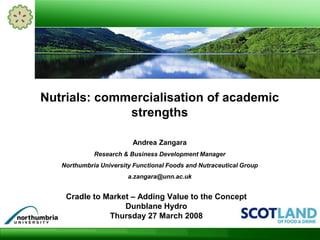 Cradle to Market – Adding Value to the Concept
Dunblane Hydro
Thursday 27 March 2008
Nutrials: commercialisation of academic
strengths
Andrea Zangara
Research & Business Development Manager
Northumbria University Functional Foods and Nutraceutical Group
a.zangara@unn.ac.uk
 