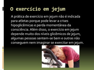 O exercício em jejum
A prática de exercício em jejum não é indicada
para atletas porque pode levar a crises
hipoglicêmicas e perda momentânea da
consciência. Além disso, o exercício em jejum
depende muito dos níveis glicêmicos de jejum,
algumas pessoas sentem-se bem e outras não
conseguem nem imaginar se exercitar em jejum.
 