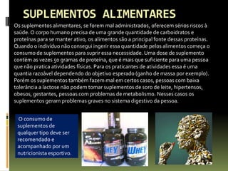 SUPLEMENTOS ALIMENTARES
Os suplementos alimentares, se forem mal administrados, oferecem sérios riscos à
saúde. O corpo humano precisa de uma grande quantidade de carboidratos e
proteínas para se manter ativo, os alimentos são a principal fonte dessas proteínas.
Quando o indivíduo não consegui ingerir essa quantidade pelos alimentos começa o
consumo de suplementos para suprir essa necessidade. Uma dose de suplemento
contém as vezes 50 gramas de proteína, que é mais que suficiente para uma pessoa
que não pratica atividades físicas. Para os praticantes de atividades essa é uma
quantia razoável dependendo do objetivo esperado (ganho de massa por exemplo).
Porém os suplementos também fazem mal em certos casos, pessoas com baixa
tolerância a lactose não podem tomar suplementos de soro de leite, hipertensos,
obesos, gestantes, pessoas com problemas de metabolismo. Nesses casos os
suplementos geram problemas graves no sistema digestivo da pessoa.
O consumo de
suplementos de
qualquer tipo deve ser
recomendado e
acompanhado por um
nutricionista esportivo.
 