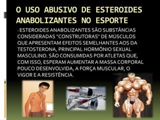 O USO ABUSIVO DE ESTEROIDES
ANABOLIZANTES NO ESPORTE
- ESTEROIDES ANABOLIZANTES SÃO SUBSTÂNCIAS
CONSIDERADAS "CONSTRUTORAS" DE MÚSCULOS
QUEAPRESENTAM EFEITOS SEMELHANTES AOS DA
TESTOSTERONA, PRINCIPAL HORMÔNIO SEXUAL
MASCULINO. SÃO CONSUMIDAS POR ATLETAS QUE,
COM ISSO, ESPERAM AUMENTAR A MASSA CORPORAL
POUCO DESENVOLVIDA, A FORÇA MUSCULAR, O
VIGOR E A RESISTÊNCIA.
 
