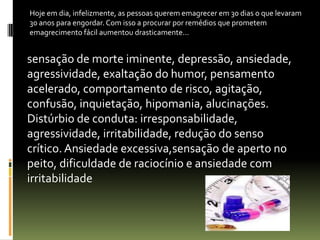 sensação de morte iminente, depressão, ansiedade,
agressividade, exaltação do humor, pensamento
acelerado, comportamento de risco, agitação,
confusão, inquietação, hipomania, alucinações.
Distúrbio de conduta: irresponsabilidade,
agressividade, irritabilidade, redução do senso
crítico. Ansiedade excessiva,sensação de aperto no
peito, dificuldade de raciocínio e ansiedade com
irritabilidade
Hoje em dia, infelizmente, as pessoas querem emagrecer em 30 dias o que levaram
30 anos para engordar. Com isso a procurar por remédios que prometem
emagrecimento fácil aumentou drasticamente...
 