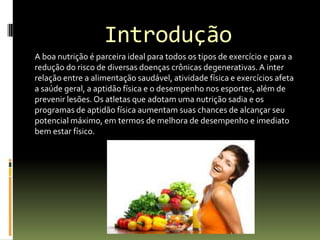 Introdução
A boa nutrição é parceira ideal para todos os tipos de exercício e para a
redução do risco de diversas doenças crônicas degenerativas.A inter
relação entre a alimentação saudável, atividade física e exercícios afeta
a saúde geral, a aptidão física e o desempenho nos esportes, além de
prevenir lesões. Os atletas que adotam uma nutrição sadia e os
programas de aptidão física aumentam suas chances de alcançar seu
potencial máximo, em termos de melhora de desempenho e imediato
bem estar físico.
 