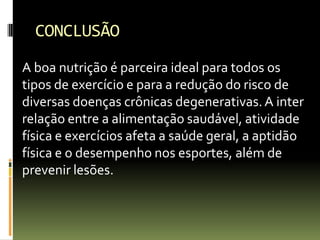 CONCLUSÃO
A boa nutrição é parceira ideal para todos os
tipos de exercício e para a redução do risco de
diversas doenças crônicas degenerativas.A inter
relação entre a alimentação saudável, atividade
física e exercícios afeta a saúde geral, a aptidão
física e o desempenho nos esportes, além de
prevenir lesões.
 