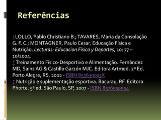 Referências
↑ LOLLO, Pablo Christiano B.;TAVARES, Maria da Consolação
G. F. C.; MONTAGNER, Paulo Cesar. Educação Física e
Nutrição. Lecturas: Educacion Física y Deportes, 10: 77 –
10/2004.
↑Treinamento Físico-Desportivo e Alimentação. Fernández
MD, Saínz AG & Castillo Garzón MJC. Editora Artmed. 2ª Ed.
Porto Alegre, RS, 2002 - ISBN 853630023X
↑ Nutrição e suplementação esportiva. Bacurau, RF. Editora
Phorte. 5ª ed. São Paulo, SP, 2007 - ISBN 8576550954
 