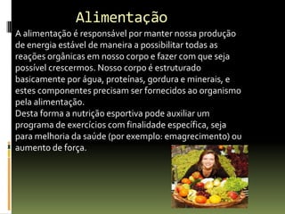A alimentação é responsável por manter nossa produção
de energia estável de maneira a possibilitar todas as
reações orgânicas em nosso corpo e fazer com que seja
possível crescermos. Nosso corpo é estruturado
basicamente por água, proteínas, gordura e minerais, e
estes componentes precisam ser fornecidos ao organismo
pela alimentação.
Desta forma a nutrição esportiva pode auxiliar um
programa de exercícios com finalidade específica, seja
para melhoria da saúde (por exemplo: emagrecimento) ou
aumento de força.
Alimentação
 