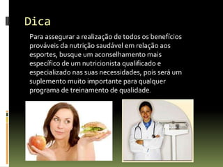 Dica
Para assegurar a realização de todos os benefícios
prováveis da nutrição saudável em relação aos
esportes, busque um aconselhamento mais
específico de um nutricionista qualificado e
especializado nas suas necessidades, pois será um
suplemento muito importante para qualquer
programa de treinamento de qualidade.
 