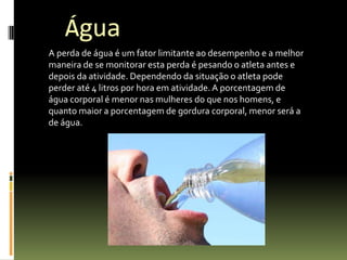 A perda de água é um fator limitante ao desempenho e a melhor
maneira de se monitorar esta perda é pesando o atleta antes e
depois da atividade. Dependendo da situação o atleta pode
perder até 4 litros por hora em atividade.A porcentagem de
água corporal é menor nas mulheres do que nos homens, e
quanto maior a porcentagem de gordura corporal, menor será a
de água.
Água
 