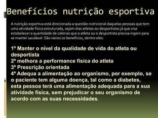 Benefícios nutrição esportiva
A nutrição esportiva está direcionada a questão nutricional daquelas pessoas que tem
uma atividade física estruturada, sejam elas atletas ou desportistas já que visa
estabelecer a quantidade de calorias que o atleta ou o desportista precisa ingerir para
se manter saudável. São vários os benefícios, dentre eles:
1º Manter o nível da qualidade de vida do atleta ou
desportista
2º melhora a performance física do atleta
3º Prescrição orientada
4º Adequa a alimentação ao organismo, por exemplo, se
o paciente tem alguma doença, tal como a diabetes,
esta pessoa terá uma alimentação adequada para a sua
atividade física, sem prejudicar o seu organismo de
acordo com as suas necessidades.
 