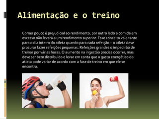 Alimentação e o treino
Comer pouco é prejudicial ao rendimento, por outro lado a comida em
excesso não levará a um rendimento superior. Esse conceito vale tanto
para o dia inteiro do atleta quando para cada refeição – o atleta deve
procurar fazer refeições pequenas. Refeições grandes o impedirão de
treinar por várias horas. O aumento na ingestão precisa ocorrer, mas
deve ser bem distribuído e levar em conta que o gasto energético do
atleta pode variar de acordo com a fase de treino em que ele se
encontra.
 