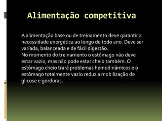 Alimentação competitiva
A alimentação base ou de treinamento deve garantir a
necessidade energética ao longo de todo ano. Deve ser
variada, balanceada e de fácil digestão.
No momento do treinamento o estômago não deve
estar vazio, mas não pode estar cheio também. O
estômago cheio trará problemas hemodinâmicos e o
estômago totalmente vazio reduz a mobilização de
glicose e gorduras.
 