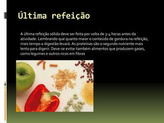 Última refeição
A última refeição sólida deve ser feita por volta de 3-4 horas antes da
atividade. Lembrando que quanto maior o conteúdo de gordura na refeição,
mais tempo a digestão levará. As proteínas são o segundo nutriente mais
lento para digerir. Deve-se evitar também alimentos que produzem gases,
como legumes e outros ricos em fibras
 