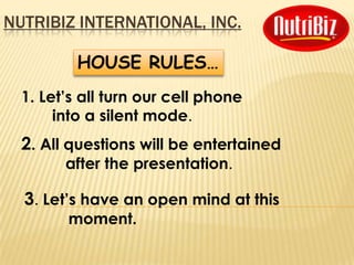 NUTRIBIZ INTERNATIONAL, INC.

          HOUSE RULES…
  1. Let’s all turn our cell phone
       into a silent mode.
  2. All questions will be entertained
        after the presentation.

  3. Let’s have an open mind at this
        moment.
 