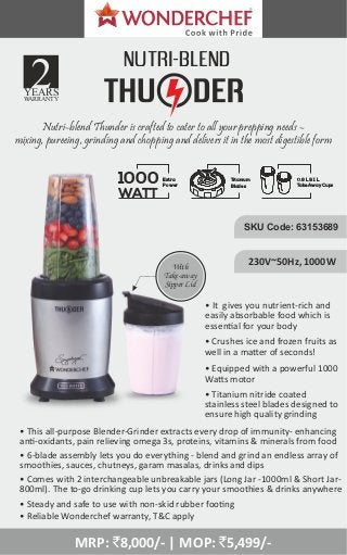 • It gives you nutrient-rich and
easily absorbable food which is
essen al for your body
NUTRI-BLEND
1000
WATT
Extra
Power
Titanium
Blades
0.8 L & 1 L
Take Away Cups
Nutri-blend Thunder is crafted to cater to all your prepping needs –
mixing, pureeing, grinding and chopping and delivers it in the most digestible form
With
Take-away
Sipper Lid
YEARS
WARRANTY
SKU Code: 63153689
230V~50Hz, 1000W
• This all-purpose Blender-Grinder extracts every drop of immunity- enhancing
an -oxidants, pain relieving omega 3s, proteins, vitamins & minerals from food
• Crushes ice and frozen fruits as
well in a ma er of seconds!
• Equipped with a powerful 1000
Wa s motor
• 6-blade assembly lets you do everything - blend and grind an endless array of
smoothies, sauces, chutneys, garam masalas, drinks and dips
• Comes with 2 interchangeable unbreakable jars (Long Jar -1000ml & Short Jar-
800ml). The to-go drinking cup lets you carry your smoothies & drinks anywhere
• Titanium nitride coated
stainless steel blades designed to
ensure high quality grinding
• Steady and safe to use with non-skid rubber foo ng
• Reliable Wonderchef warranty, T&C apply
MRP: `8,000/- | MOP: `5,499/-
 