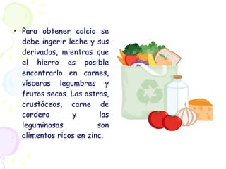 Para obtener calcio se debe ingerir leche y sus derivados, mientras que el hierro es posible encontrarlo en carnes, vísceras legumbres y frutos secos. Las ostras, crustáceos, carne de cordero y las leguminosas son alimentos ricos en zinc.  