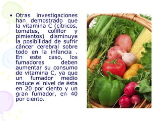 Otras investigaciones han demostrado que la vitamina C (cítricos, tomates, coliflor y pimientos) disminuye la posibilidad de sufrir cáncer cerebral sobre todo en la infancia . En este caso, los fumadores deben aumentar su consumo de vitamina C, ya que un fumador medio reduce el nivel de ésta en 20 por ciento y un gran fumador, en 40 por ciento.  