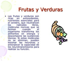 Frutas y Verduras Las frutas y verduras son ricas en antioxidantes, nutrientes esenciales para el cerebro, que neutralizan los radicales libres, moléculas nocivas que se forman cuando el organismo transforma los alimentos en energía y descompone las sustancias tóxicas. Si estas moléculas no se eliminan, pueden lesionar las neuronas y entorpecer la capacidad de los neurotransmisores para realizar su función.  