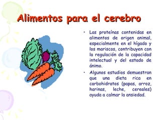 Alimentos para el cerebro   Las proteínas contenidas en alimentos de origen animal, especialmente en el hígado y los mariscos, contribuyen con la regulación de la capacidad intelectual y del estado de ánimo. Algunos estudios demuestran que una dieta rica en carbohidratos (papas, arroz, harinas, leche, cereales) ayuda a calmar la ansiedad. 