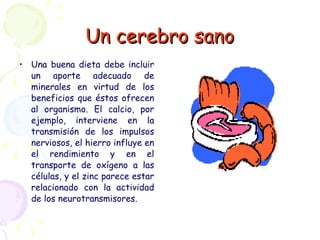 Un cerebro sano Una buena dieta debe incluir un aporte adecuado de minerales en virtud de los beneficios que éstos ofrecen al organismo. El calcio, por ejemplo, interviene en la transmisión de los impulsos nerviosos, el hierro influye en el rendimiento y en el transporte de oxígeno a las células, y el zinc parece estar relacionado con la actividad de los neurotransmisores.   