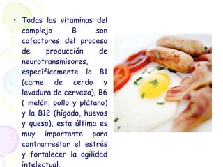 Todas las vitaminas del complejo B son cofactores del proceso de producción de neurotransmisores, específicamente la B1 (carne de cerdo y levadura de cerveza), B6 ( melón, pollo y plátano) y la B12 (hígado, huevos y queso), esta última es muy importante para contrarrestar el estrés y fortalecer la agilidad intelectual.  