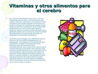Vitaminas y otros alimentos para el cerebro  las vitaminas antioxidantes tales como C y E muy importantes para la salud y el funcionamiento del cerebro. Estas dos vitaminas en la conjunción se han encontrado para retardar pérdida de memoria y los estudios recientes han mostrado que pueden incluso ofrecer la protección significativa contra enfermedad de Alzheimer, así como contra ciertos tipos de demencia relativa a la edad. El suficiente ácido fólico, parte del complejo de la vitamina B, producto también se ha asociado a una disminución del riesgo de desarrollar la enfermedad de Alzheimer. Los ácidos grasos Omega-3 son importantes para la memoria, así como está la fosfatidilserina o el picosegundo. El picosegundo se ha encontrado para desempeñar un papel en la producción de los productos químicos que actúan como neurotransmisores, que es parte de la manera que el cerebro comunica y que afecta, entre muchas cosas, memoria. El bilboa de Ginko es un suplemento que se ha encontrado en algunos estudios para ofrecer la protección contra pérdida de memoria relativa a la edad. Un estudio reciente en Gran Bretaña encontró que eso la privación del cuerpo del hierro puede realmente reducir el nivel de índice de inteligencia. Está sorprendiendo verdad la potencia que asimiento de la nutrición sobre el cerebro .  