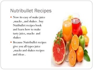 Nutribullet Recipes
 Now its easy of make juice
,snacks , and shakes . buy
Nutibullet recipes book
and learn how to make
tasty juice, snacks and
shakes
 Because Nutribullet recipes
give you all types juice
,snacks and shakes recipes
and ideas .
 