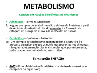 METABOLISMO
Consiste em reações bioquímicas no organismo:
• Anabólicas – Formam substâncias
Ex: Alguns exemplos de anabolismo são a síntese de Proteínas a partir
de Aminoácidos dentro do tecido muscular e a formação de
estoques de Glicogênio através de moléculas de Glicose.
• Catabólicas – Quebram substancias
Ex: Um exemplo de catabolismo ou metabolismo destrutivo é o
processo digestivo, em que os nutrientes presentes nos alimentos
são quebrados em moléculas mais simples que, posteriormente,
serão usadas pelo metabolismo construtivo.
Fornecerão ENERGIA
• RMB – Ritmo Metabólico Basal (Nível mais baixo de necessidade
energética do organismo).
 