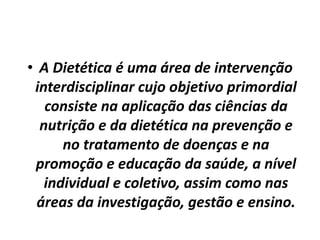 • A Dietética é uma área de intervenção
interdisciplinar cujo objetivo primordial
consiste na aplicação das ciências da
nutrição e da dietética na prevenção e
no tratamento de doenças e na
promoção e educação da saúde, a nível
individual e coletivo, assim como nas
áreas da investigação, gestão e ensino.
 