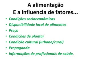 A alimentação
E a influencia de fatores...
• Condições socioeconômicas
• Disponibilidade local de alimentos
• Preço
• Condições de plantar
• Condição cultural (urbana/rural)
• Propaganda
• Informações de profissionais de saúde.
 