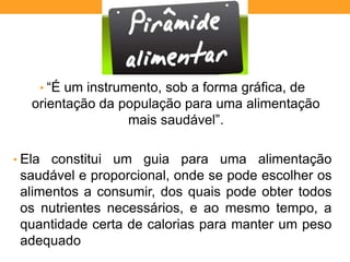 • “É um instrumento, sob a forma gráfica, de
orientação da população para uma alimentação
mais saudável”.
• Ela constitui um guia para uma alimentação
saudável e proporcional, onde se pode escolher os
alimentos a consumir, dos quais pode obter todos
os nutrientes necessários, e ao mesmo tempo, a
quantidade certa de calorias para manter um peso
adequado
 