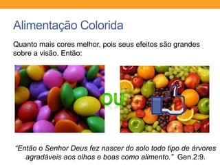 Alimentação Colorida
Quanto mais cores melhor, pois seus efeitos são grandes
sobre a visão. Então:
“Então o Senhor Deus fez nascer do solo todo tipo de árvores
agradáveis aos olhos e boas como alimento.” Gen.2:9.
 