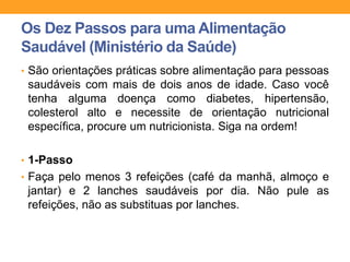 Os Dez Passos para uma Alimentação
Saudável (Ministério da Saúde)
• São orientações práticas sobre alimentação para pessoas
saudáveis com mais de dois anos de idade. Caso você
tenha alguma doença como diabetes, hipertensão,
colesterol alto e necessite de orientação nutricional
específica, procure um nutricionista. Siga na ordem!
• 1-Passo
• Faça pelo menos 3 refeições (café da manhã, almoço e
jantar) e 2 lanches saudáveis por dia. Não pule as
refeições, não as substituas por lanches.
 
