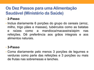 • 2-Passo
• Inclua diariamente 6 porções do grupo do cereais (arroz,
milho, trigo pães e massas), tubérculos como as batatas
e raízes como a mandioca/macaxeira/aipim nas
refeições. Dê preferência aos grãos integrais e aos
alimentos naturais.
• 3-Passo
• Coma diariamente pelo menos 3 porções de legumes e
verduras como parte das refeições e 3 porções ou mais
de frutas nas sobremesas e lanches.
Os Dez Passos para uma Alimentação
Saudável (Ministério da Saúde)
 