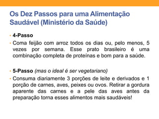 • 4-Passo
• Coma feijão com arroz todos os dias ou, pelo menos, 5
vezes por semana. Esse prato brasileiro é uma
combinação completa de proteínas e bom para a saúde.
• 5-Passo (mas o ideal é ser vegetariano)
• Consuma diariamente 3 porções de leite e derivados e 1
porção de carnes, aves, peixes ou ovos. Retirar a gordura
aparente das carnes e a pele das aves antes da
preparação torna esses alimentos mais saudáveis!
Os Dez Passos para uma Alimentação
Saudável (Ministério da Saúde)
 