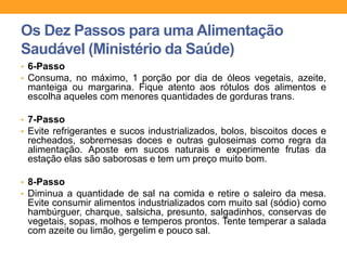 • 6-Passo
• Consuma, no máximo, 1 porção por dia de óleos vegetais, azeite,
manteiga ou margarina. Fique atento aos rótulos dos alimentos e
escolha aqueles com menores quantidades de gorduras trans.
• 7-Passo
• Evite refrigerantes e sucos industrializados, bolos, biscoitos doces e
recheados, sobremesas doces e outras guloseimas como regra da
alimentação. Aposte em sucos naturais e experimente frutas da
estação elas são saborosas e tem um preço muito bom.
• 8-Passo
• Diminua a quantidade de sal na comida e retire o saleiro da mesa.
Evite consumir alimentos industrializados com muito sal (sódio) como
hambúrguer, charque, salsicha, presunto, salgadinhos, conservas de
vegetais, sopas, molhos e temperos prontos. Tente temperar a salada
com azeite ou limão, gergelim e pouco sal.
Os Dez Passos para uma Alimentação
Saudável (Ministério da Saúde)
 