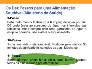 • 9-Passo
• Beba pelo menos 2 litros (6 a 8 copos) de água por dia.
Dê preferência ao consumo de água nos intervalos das
refeições. Ande sempre com uma garrafinha de água e
estipule horários, isso evitara o esquecimento.
• 10-Passo
• Torne sua vida mais saudável. Pratique pelo menos 30
minutos de atividade física todos os dias. Mecha-se!
• 11-Passo
• Sorrir, abraçar, amar, ler a bíblia, orar, louvar, perdoar
todos os dias é saúde pra eternidade!
Os Dez Passos para uma Alimentação
Saudável (Ministério da Saúde)
 
