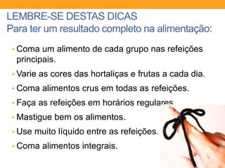 LEMBRE-SE DESTAS DICAS
Para ter um resultado completo na alimentação:
• Coma um alimento de cada grupo nas refeições
principais.
• Varie as cores das hortaliças e frutas a cada dia.
• Coma alimentos crus em todas as refeições.
• Faça as refeições em horários regulares.
• Mastigue bem os alimentos.
• Use muito líquido entre as refeições.
• Coma alimentos integrais.
 