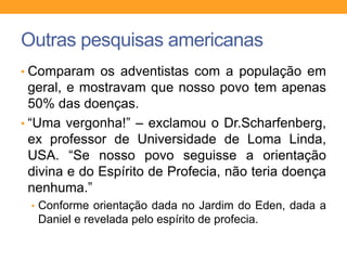 Outras pesquisas americanas
• Comparam os adventistas com a população em
geral, e mostravam que nosso povo tem apenas
50% das doenças.
• “Uma vergonha!” – exclamou o Dr.Scharfenberg,
ex professor de Universidade de Loma Linda,
USA. “Se nosso povo seguisse a orientação
divina e do Espírito de Profecia, não teria doença
nenhuma.”
• Conforme orientação dada no Jardim do Eden, dada a
Daniel e revelada pelo espírito de profecia.
 