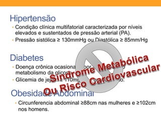Hipertensão
• Condição clínica multifatorial caracterizada por níveis
elevados e sustentados de pressão arterial (PA).
• Pressão sistólica ≥ 130mmHg ou Diastólica ≥ 85mm/Hg
Diabetes
• Doença crônica ocasionada por alterações no
metabolismo da glicose.
• Glicemia de jejum ≥ 110mg/dl - grande risco.
Obesidade Abdominal
• Circunferencia abdominal ≥88cm nas mulheres e ≥102cm
nos homens.
 
