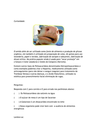 Curiosidade:
O amido além de ser utilizado como fonte de alimento e produção de glicose
orgânica, ele também é utilizado em preparação de colas, de gomas para uso
lavanderia, papel e tecidos, fabricação de xaropes e adoçantes, fabricação de
álcool etílico. Na prática popular ainda é usado para “secar protoeja” em
crianças e tratar assaduras e lesões da Catapora (Varicela).
Existem outros tipos de Polissacarídeos denominados Hetropolissacarídeos e
como exemplos podemos citar a Heparina, medicamento utilizado como
anticoagulantes (para não deixar o sangue coagular) para tratamento de
Trombose Venosa e outras doenças, e o Ácido Hialurônico, utilizado na
estética para preenchimento facial eliminação de rugas.
Perguntas:
Responda com C para correto e E para errado nos parênteses abaixo:
( ) Os Polissacarídeos são solúveis na água
( ) O açúcar de mesa é um tipo de Sacarose
( ) A Galactose é um dissacarídeo encontrado no leite
( ) Nosso organismo pode viver bem com a ausência de alimentos
energéticos
Lembre-se:
 