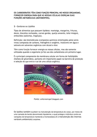 OS CARBOIDRATOS TÊM COMO FUNÇÃO PRINCIPAL NO NOSSO ORGANISMO,
FORNECER ENERGIA PARA QUE AS NOSSAS CÉLULAS EXERÇAM SUAS
FUNÇÕES METABÓLICAS (MOVIMENTOS).
2 – Gorduras ou Lipídios
Tipos de alimentos que possuem lipídeos: manteiga, margarina, frituras,
doces, biscoitos recheados, carnes gordas, queijo amarelo, leite integral,
embutidos (salsichas, lingüiças).
Definição: são biomoléculas (compostos químicos sintetizados pelos seres
vivos) compostas de carbono, hidrogênio e oxigênio, insolúveis em água e
solúveis em solventes orgânicos com álcool e éter.
Têm como função fornecer energia as nossas células, mas são somente
utilizadas quando o organismo já fez uso dos carboidratos em primeiro lugar.
É o principal componente da membrana celular em forma de fosfolipídio
(fosfato de glicerídeo), portanto em importante papel na barreira de proteção
e seleção do que entra e sai de uma célula orgânica.
Fonte: enfermeiropsf.blogspot.com
Os lipídios também auxiliam na manutenção da temperatura do corpo, por meios de
uma camada de tecido denominado hipoderme, a qual protege o indivíduo contra as
variações de temperatura mantendo a homeostasia (é a manutenção dos internos
variáveis ambientais) corpórea.
 