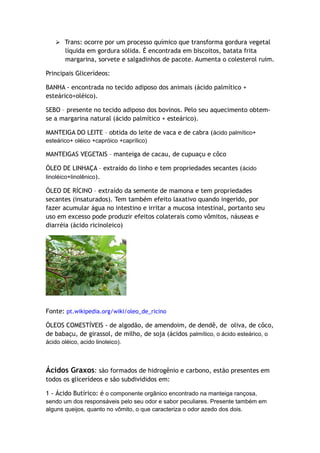  Trans: ocorre por um processo químico que transforma gordura vegetal
líquida em gordura sólida. É encontrada em biscoitos, batata frita
margarina, sorvete e salgadinhos de pacote. Aumenta o colesterol ruim.
Principais Glicerídeos:
BANHA - encontrada no tecido adiposo dos animais (ácido palmítico +
esteárico+oléico).
SEBO – presente no tecido adiposo dos bovinos. Pelo seu aquecimento obtem-
se a margarina natural (ácido palmítico + esteárico).
MANTEIGA DO LEITE – obtida do leite de vaca e de cabra (ácido palmítico+
esteárico+ oléico +capróico +caprílico)
MANTEIGAS VEGETAIS – manteiga de cacau, de cupuaçu e côco
ÓLEO DE LINHAÇA – extraído do linho e tem propriedades secantes (ácido
linoléico+linolênico).
ÓLEO DE RÍCINO – extraído da semente de mamona e tem propriedades
secantes (insaturados). Tem também efeito laxativo quando ingerido, por
fazer acumular água no intestino e irritar a mucosa intestinal, portanto seu
uso em excesso pode produzir efeitos colaterais como vômitos, náuseas e
diarréia (ácido ricinoleico)
Fonte: pt.wikipedia.org/wiki/oleo_de_ricino
ÓLEOS COMESTÍVEIS - de algodão, de amendoim, de dendê, de oliva, de côco,
de babaçu, de girassol, de milho, de soja (ácidos palmítico, o ácido esteárico, o
ácido oléico, acido linoleico).
Ácidos Graxos: são formados de hidrogênio e carbono, estão presentes em
todos os glicerídeos e são subdivididos em:
1 - Ácido Butírico: é o componente orgânico encontrado na manteiga rançosa,
sendo um dos responsáveis pelo seu odor e sabor peculiares. Presente também em
alguns queijos, quanto no vômito, o que caracteriza o odor azedo dos dois.
 