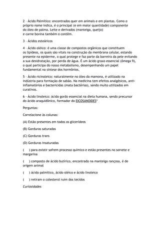 2 – Ácido Palmítico: encontrados quer em animais e em plantas. Como o
próprio nome indica, é o principal (e em maior quantidade) componente
do óleo de palma. Leite e derivados (manteiga, queijo)
e carne bovina também o contêm.
3 – Ácidos esteáricos
4 – Ácido oléico: é uma classe de compostos orgânicos que constituem
os lipídeos, os quais são vitais na construção da membrana celular, estando
presente na epiderme, o qual protege e faz parte da barreira da pele evitando
a sua desidratação, por perda de água. É um ácido graxo essencial (ômega 9),
o qual participa do nosso metabolismo, desempenhando um papel
fundamental na síntese dos hormônios.
5 – Ácido ricinoleico: naturalmente no óleo da mamona, é utilizado na
indústria para formação de sabão. Na medicina tem efeitos analgésicos, anti-
inflamatórios e bactericidas (mata bactérias), sendo muito utilizados em
curativos.
6 – Ácido linoleico: ácido gordo essencial na dieta humana, sendo precursor
do ácido araquidônico, formador do EICOSANOIDES*
Perguntas:
Correlacione às colunas:
(A) Estão presentes em todos os glicerídeos
(B) Gorduras saturadas
(C) Gorduras trans
(D) Gorduras insaturadas
( ) para existir sofrem processo químico e estão presentes no sorvete e
margarina
( ) composto de ácido butírico, encontrado na manteiga rançosa, é de
origem animal
( ) ácido palmítico, ácido oléico e ácido linoleico
( ) retiram o colesterol ruim dos tecidos
Curiosidades
 