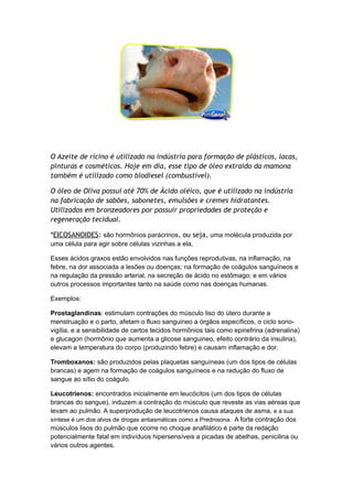 O Azeite de rícino é utilizado na indústria para formação de plásticos, lacas,
pinturas e cosméticos. Hoje em dia, esse tipo de óleo extraído da mamona
também é utilizado como biodiesel (combustível).
O óleo de Oliva possui até 70% de Ácido oléico, que é utilizado na indústria
na fabricação de sabões, sabonetes, emulsões e cremes hidratantes.
Utilizados em bronzeadores por possuir propriedades de proteção e
regeneração tecidual.
*EICOSANOIDES: são hormônios parácrinos, ou seja, uma molécula produzida por
uma célula para agir sobre células vizinhas a ela,
Esses ácidos graxos estão envolvidos nas funções reprodutivas, na inflamação, na
febre, na dor associada a lesões ou doenças; na formação de coágulos sanguíneos e
na regulação da pressão arterial, na secreção de ácido no estômago; e em vários
outros processos importantes tanto na saúde como nas doenças humanas.
Exemplos:
Prostaglandinas: estimulam contrações do músculo liso do útero durante a
menstruação e o parto, afetam o fluxo sanguineo a órgãos específicos, o ciclo sono-
vigília, e a sensibilidade de certos tecidos hormônios tais como epinefrina (adrenalina)
e glucagon (hormônio que aumenta a glicose sanguineo, efeito contrário da insulina),
elevam a temperatura do corpo (produzindo febre) e causam inflamação e dor.
Tromboxanos: são produzidos pelas plaquetas sanguíneas (um dos tipos de células
brancas) e agem na formação de coágulos sanguíneos e na redução do fluxo de
sangue ao sítio do coágulo.
Leucotrienos: encontrados inicialmente em leucócitos (um dos tipos de células
brancas do sangue), induzem a contração do músculo que reveste as vias aéreas que
levam ao pulmão. A superprodução de leucotrienos causa ataques de asma, e a sua
síntese é um dos alvos de drogas antiasmáticas como a Prednisona. A forte contração dos
músculos lisos do pulmão que ocorre no choque anafilático é parte da redação
potencialmente fatal em indivíduos hipersensíveis a picadas de abelhas, penicilina ou
vários outros agentes.
 