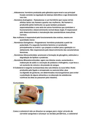 . Aldosterona: hormônio produzido pela glândula supra-renal e sua principal
função consiste na regulação do balanço eletrolítico e age diretamente
nos rins.
. Hormônio Androgênio - Testosterona: é um hormônio que causa certos
efeitos tanto nos homens quanto nas mulheres. No homem é
produzido pelos testículos os quais também produzem
espermatozóides e uma série de outros hormônios que controlam o
funcionamento e desenvolvimento normal desse órgão. É responsável
pelo desenvolvimento e manutenção das características masculinas
normais.
Nas mulheres é responsável pelo funcionamento dos ovários, mesmo em
quantidade menor.
. Hormônios Estrogênios - Progesterona: hormônio produzido a partir da
puberdade. É o segundo hormônio feminino e é produzida
principalmente no ovário e que prepara a mulher para a gestação e o
aleitamento. São responsáveis pelo desenvolvimento das características
femininas.
. Hormônios Glicocorticóides: promovem a formação de glicogênio, estimulam a
degradação de lipídios e proteínas.
. Hormônios Mineralocorticoides: agem nos túbulos renais, aumentando a
reabsorção de sódio e a excreção de potássio e hidrogênio, o que leva a
um aumento do volume e da pressão do sangue.
O Colesterol é reagente na biossíntese dos sais biliares ou suco biliar, fluido
produzido pelo fígado e armazenado na vesícula biliar, atua
na digestão de gorduras, em determinados microorganismos para evitar
a putrefação de alguns alimentos e na absorção de substâncias
nutritivas da dieta ao passarem pelo intestino.
Curiosidades
Como o colesterol não se dissolve no sangue para viajar através da
corrente sanguínea e alcançar os tecidos periféricos, o colesterol
 