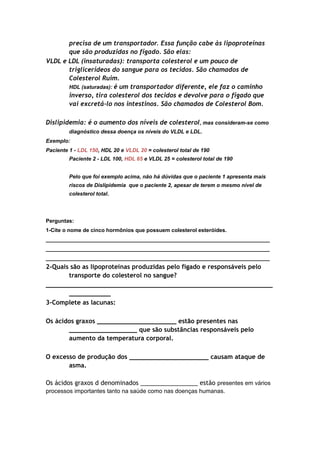 precisa de um transportador. Essa função cabe às lipoproteínas
que são produzidas no fígado. São elas:
VLDL e LDL (insaturadas): transporta colesterol e um pouco de
triglicerídeos do sangue para os tecidos. São chamados de
Colesterol Ruim.
HDL (saturadas): é um transportador diferente, ele faz o caminho
inverso, tira colesterol dos tecidos e devolve para o fígado que
vai excretá-lo nos intestinos. São chamados de Colesterol Bom.
Dislipidemia: é o aumento dos níveis de colesterol, mas consideram-se como
diagnóstico dessa doença os níveis do VLDL e LDL.
Exemplo:
Paciente 1 - LDL 150, HDL 20 e VLDL 20 = colesterol total de 190
Paciente 2 - LDL 100, HDL 65 e VLDL 25 = colesterol total de 190
Pelo que foi exemplo acima, não há dúvidas que o paciente 1 apresenta mais
riscos de Dislipidemia que o paciente 2, apesar de terem o mesmo nível de
colesterol total.
Perguntas:
1-Cite o nome de cinco hormônios que possuem colesterol esteróides.
___________________________________________________________________________
___________________________________________________________________________
___________________________________________________________________________
2-Quais são as lipoproteínas produzidas pelo fígado e responsáveis pelo
transporte do colesterol no sangue?
____________________________________________________________
___________
3-Complete as lacunas:
Os ácidos graxos _____________________ estão presentes nas
__________________ que são substâncias responsáveis pelo
aumento da temperatura corporal.
O excesso de produção dos _____________________ causam ataque de
asma.
Os ácidos graxos d denominados _________________ estão presentes em vários
processos importantes tanto na saúde como nas doenças humanas.
 