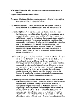 Vitaminas Lipossolúveis: são coenzimas, ou seja, atuam ativando as
enzimas
responsáveis pelo metabolismo celular.
Tem papel fisiológico distinto e para sua absorção eficiente é necessária a
presença da Bili e do suco pancreático.
São transportadas para o fígado e armazenadas em diversos tecidos do
corpo e são excretadas (eliminadas) pelos rins em sua maioria.
. Vitamina A (Retinol): Necessária para o crescimento normal e para o
funcionamento normal dos olhos, do nariz, da boca, dos ouvidos e
dos pulmões. Previne resfriados e várias infecções, protege os
epitélios e a visão. A carência dessa vitamina pode causar cegueira
noturna, xeroftalmia “olhos secos” e diminui a imunidade. São
encontradas em alimentos de origem animal, como leite, manteiga,
queijo, gema de ovo e em vegetais verdes e amarelos, com
cenoura, milho, agrião, couve, alface. O excesso da retinol no
organismo é tóxica e podem surgir sintomas como pele seca e
áspera , dores ósseas, articulares e de cabeça, queda de cabelo,
cãibras e sangramentos.
. Vitamina D (calciferol): atua no metabolismo do cálcio e fósforo. Mantém
os ossos e os dentes em bom estado, previne o escorbuto. A sua
carência pode causar problemas nos dentes, raquitismo na
infância, osteomalacia no adulto e osteoporose no idoso. Ela não é
encontrada pronta na maioria dos alimentos, é ingerida na forma
de provitamina D, que se transforma em vitamina D na pele, pela
ação dos raios UV. As fontes que as encontra são em óleos de
fígados de peixe, leite, fígado, manteiga e ovos. O excesso da
ingestão de calciferol provoca aumento do cálcio no sangue, que
podem alterar as funções do coração e dos nervos.
. Vitamina E (tocoferol): Promove a fertilidade, previne aborto. Atua no
sistema nervoso involuntário e no sistema muscular e nos músculos
involuntários. No homem tem ação antioxidante, evitando a
oxidação de compostos celulares. O efeito da sua carência é a
degeneração muscular, anemia. Suas principais fontes são carnes
magras, laticínios, alface e óleo de amendoim. Se ingerida em
excesso pode eventualmente competir na absorção e reduzir a
disponibilidade das outras vitaminas lipossolúveis e do ferro dos
alimentos, e assim, colaborar para o desencadeamento de anemias.
 