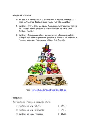 Grupos dos Nutrientes:
1- Nutrientes Plásticos: são os que constroem as células. Nesse grupo
estão as Proteínas. Também tem a função nutrição energética
2- Nutrientes Energéticos: são os que fornecem a maior parte da energia
para o corpo. Nesse grupo estão os Carboidratos (açucares) e as
Gorduras (lipídios).
3- Nutrientes Reguladores: são os que promovem a harmonia orgânica,
Exemplo: controlam a queima de gorduras, a produção de proteínas e a
formação dos ossos. Nesse grupo estão os Sais Minerais.
Fonte: www.afh.bio.br/digest/img/Digest23.jpg
Perguntas:
Correlacione a 1ª coluna e a segunda coluna:
(1) Nutriente do grupo plástico ( ) Pão
(2) Nutriente do grupo energético ( ) Flúor
(3) Nutriente do grupo regulador ( ) Peixe
 