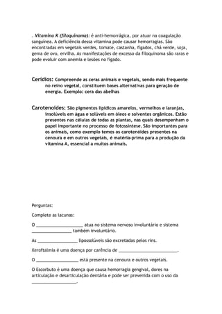 . Vitamina K (filoquinoma): é anti-hemorrágica, por atuar na coagulação
sanguínea. A deficiência dessa vitamina pode causar hemorragias. São
encontradas em vegetais verdes, tomate, castanha, fígados, chá verde, soja,
gema de ovo, ervilha. As manifestações de excesso da filoquinoma são raras e
pode evoluir com anemia e lesões no fígado.
Cerídios: Compreende as ceras animais e vegetais, sendo mais frequente
no reino vegetal, constituem bases alternativas para geração de
energia. Exemplo: cera das abelhas
Carotenoides: São pigmentos lipídicos amarelos, vermelhos e laranjas,
insolúveis em água e solúveis em óleos e solventes orgânicos. Estão
presentes nas células de todas as plantas, nas quais desempenham o
papel importante no processo de fotossíntese. São importantes para
os animais, como exemplo temos os carotenóides presentes na
cenoura e em outros vegetais, é matéria-prima para a produção da
vitamina A, essencial a muitos animais.
Perguntas:
Complete as lacunas:
O ____________________ atua no sistema nervoso involuntário e sistema
_________________ também involuntário.
As _________________ lipossolúveis são excretadas pelos rins.
Xeroftalmia é uma doença por carência de _________________________.
O __________________ está presente na cenoura e outros vegetais.
O Escorbuto é uma doença que causa hemorragia gengival, dores na
articulação e desarticulação dentária e pode ser prevenida com o uso da
___________________.
 