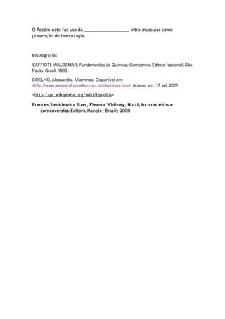 O Recém-nato faz uso da ___________________ intra-muscular como
prevenção de hemorragia.
Bibliografia:
SAFFIOTI, WALDEMAR; Fundamentos de Química; Companhia Editora Nacional; São
Paulo, Brasil; 1968.
COELHO, Alessandra. Vitaminas. Disponível em:
<http://www.alessandracoelho.com.br/vitaminas.htm>. Acesso em: 17 set. 2011.
<http://pt.wikipedia.org/wiki/Lipidios>
Frances Sienkiewicz Sizer, Eleanor Whitney; Nutrição: conceitos e
controvérsias;Editora Manole; Brasil; 2000.
 