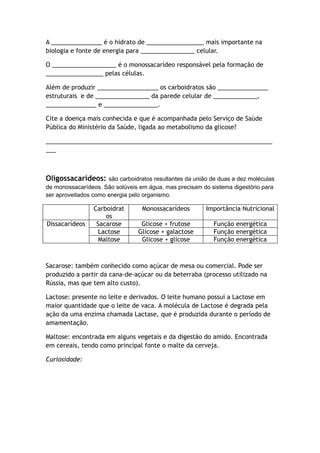 A _______________ é o hidrato de _________________ mais importante na
biologia e fonte de energia para ________________ celular.
O ___________________ é o monossacarídeo responsável pela formação de
_________________ pelas células.
Além de produzir __________________ os carboidratos são _______________
estruturais e de ________________ da parede celular de _____________,
_______________ e ________________.
Cite a doença mais conhecida e que é acompanhada pelo Serviço de Saúde
Pública do Ministério da Saúde, ligada ao metabolismo da glicose?
___________________________________________________________________
___
Oligossacarídeos: são carboidratos resultantes da união de duas a dez moléculas
de monossacarídeos. São solúveis em água, mas precisam do sistema digestório para
ser aproveitados como energia pelo organismo.
Carboidrat
os
Monossacarídeos Importância Nutricional
Dissacarídeos Sacarose Glicose + frutose Função energética
Lactose Glicose + galactose Função energética
Maltose Glicose + glicose Função energética
Sacarose: também conhecido como açúcar de mesa ou comercial. Pode ser
produzido a partir da cana-de-açúcar ou da beterraba (processo utilizado na
Rússia, mas que tem alto custo).
Lactose: presente no leite e derivados. O leite humano possui a Lactose em
maior quantidade que o leite de vaca. A molécula de Lactose é degrada pela
ação da uma enzima chamada Lactase, que é produzida durante o período de
amamentação.
Maltose: encontrada em alguns vegetais e da digestão do amido. Encontrada
em cereais, tendo como principal fonte o malte da cerveja.
Curiosidade:
 